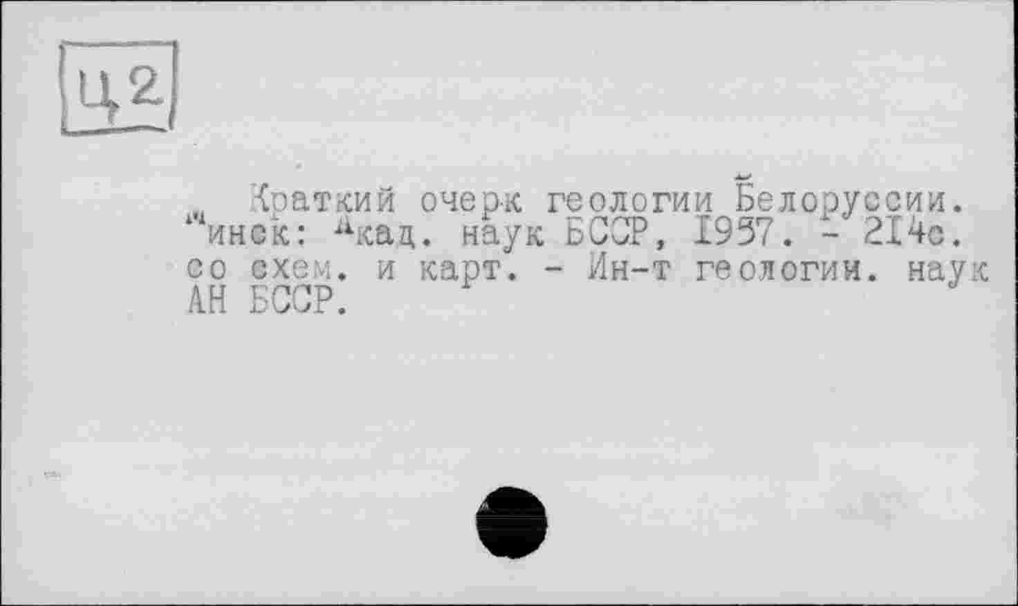 ﻿
„ Краткий очерк геологии Белоруссии, ‘инок: Х1кац. наук БССР, 1957. - 214с. со схем, и карт. - Ин-т геологии, наук АН БССР.